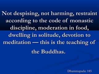 Not despising, not harming, restraintNot despising, not harming, restraint
according to the code of monasticaccording to the code of monastic
discipline, moderation in food,discipline, moderation in food,
dwelling in solitude, devotion todwelling in solitude, devotion to
meditation — this is the teaching ofmeditation — this is the teaching of
the Buddhas.the Buddhas.
Dhammapada: 185Dhammapada: 185
 