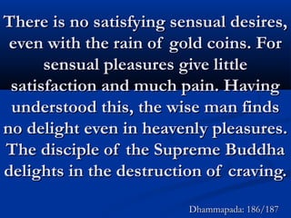 There is no satisfying sensual desires,There is no satisfying sensual desires,
even with the rain of gold coins. Foreven with the rain of gold coins. For
sensual pleasures give littlesensual pleasures give little
satisfaction and much pain. Havingsatisfaction and much pain. Having
understood this, the wise man findsunderstood this, the wise man finds
no delight even in heavenly pleasures.no delight even in heavenly pleasures.
The disciple of the Supreme BuddhaThe disciple of the Supreme Buddha
delights in the destruction of craving.delights in the destruction of craving.
Dhammapada: 186/187Dhammapada: 186/187
 