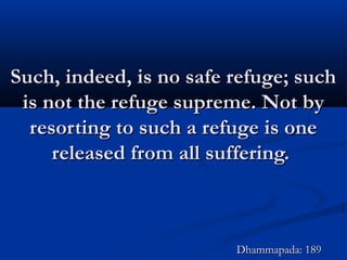 Such, indeed, is no safe refuge; suchSuch, indeed, is no safe refuge; such
is not the refuge supreme. Not byis not the refuge supreme. Not by
resorting to such a refuge is oneresorting to such a refuge is one
released from all suffering.released from all suffering.
Dhammapada: 189Dhammapada: 189
 