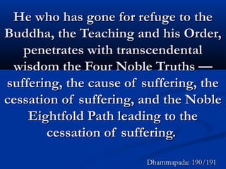 He who has gone for refuge to theHe who has gone for refuge to the
Buddha, the Teaching and his Order,Buddha, the Teaching and his Order,
penetrates with transcendentalpenetrates with transcendental
wisdom the Four Noble Truths —wisdom the Four Noble Truths —
suffering, the cause of suffering, thesuffering, the cause of suffering, the
cessation of suffering, and the Noblecessation of suffering, and the Noble
Eightfold Path leading to theEightfold Path leading to the
cessation of suffering.cessation of suffering.
Dhammapada: 190/191Dhammapada: 190/191
 