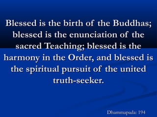 Blessed is the birth of the Buddhas;Blessed is the birth of the Buddhas;
blessed is the enunciation of theblessed is the enunciation of the
sacred Teaching; blessed is thesacred Teaching; blessed is the
harmony in the Order, and blessed isharmony in the Order, and blessed is
the spiritual pursuit of the unitedthe spiritual pursuit of the united
truth-seeker.truth-seeker.
Dhammapada: 194Dhammapada: 194
 
