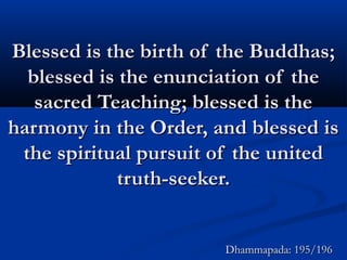 Blessed is the birth of the Buddhas;Blessed is the birth of the Buddhas;
blessed is the enunciation of theblessed is the enunciation of the
sacred Teaching; blessed is thesacred Teaching; blessed is the
harmony in the Order, and blessed isharmony in the Order, and blessed is
the spiritual pursuit of the unitedthe spiritual pursuit of the united
truth-seeker.truth-seeker.
Dhammapada: 195/196Dhammapada: 195/196
 