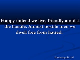 Happy indeed we live, friendly amidstHappy indeed we live, friendly amidst
the hostile. Amidst hostile men wethe hostile. Amidst hostile men we
dwell free from hatred.dwell free from hatred.
Dhammapada: 197Dhammapada: 197
 