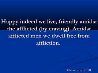 Happy indeed we live, friendly amidstHappy indeed we live, friendly amidst
the afflicted (by craving). Amidstthe afflicted (by craving). Amidst
afflicted men we dwell free fromafflicted men we dwell free from
affliction.affliction.
Dhammapada: 198Dhammapada: 198
 
