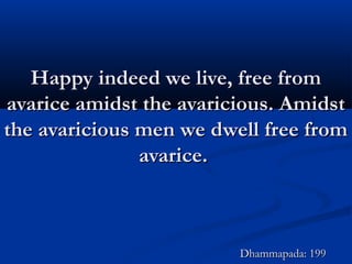Happy indeed we live, free fromHappy indeed we live, free from
avarice amidst the avaricious. Amidstavarice amidst the avaricious. Amidst
the avaricious men we dwell free fromthe avaricious men we dwell free from
avarice.avarice.
Dhammapada: 199Dhammapada: 199
 