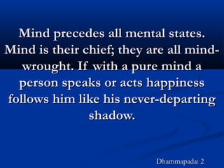 Mind precedes all mental states.Mind precedes all mental states.
Mind is their chief; they are all mind-Mind is their chief; they are all mind-
wrought. If with a pure mind awrought. If with a pure mind a
person speaks or acts happinessperson speaks or acts happiness
follows him like his never-departingfollows him like his never-departing
shadow.shadow.
Dhammapada: 2Dhammapada: 2
 