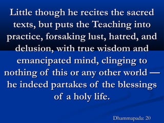 Little though he recites the sacredLittle though he recites the sacred
texts, but puts the Teaching intotexts, but puts the Teaching into
practice, forsaking lust, hatred, andpractice, forsaking lust, hatred, and
delusion, with true wisdom anddelusion, with true wisdom and
emancipated mind, clinging toemancipated mind, clinging to
nothing of this or any other world —nothing of this or any other world —
he indeed partakes of the blessingshe indeed partakes of the blessings
of a holy life.of a holy life.
Dhammapada: 20Dhammapada: 20
 