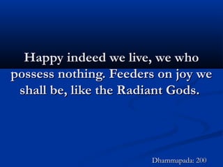 Happy indeed we live, we whoHappy indeed we live, we who
possess nothing. Feeders on joy wepossess nothing. Feeders on joy we
shall be, like the Radiant Gods.shall be, like the Radiant Gods.
Dhammapada: 200Dhammapada: 200
 