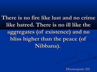 There is no fire like lust and no crimeThere is no fire like lust and no crime
like hatred. There is no ill like thelike hatred. There is no ill like the
aggregates (of existence) and noaggregates (of existence) and no
bliss higher than the peace (ofbliss higher than the peace (of
Nibbana).Nibbana).
Dhammapada: 202Dhammapada: 202
 