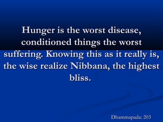 Hunger is the worst disease,Hunger is the worst disease,
conditioned things the worstconditioned things the worst
suffering. Knowing this as it really is,suffering. Knowing this as it really is,
the wise realize Nibbana, the highestthe wise realize Nibbana, the highest
bliss.bliss.
Dhammapada: 203Dhammapada: 203
 