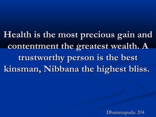 Health is the most precious gain andHealth is the most precious gain and
contentment the greatest wealth. Acontentment the greatest wealth. A
trustworthy person is the besttrustworthy person is the best
kinsman, Nibbana the highest bliss.kinsman, Nibbana the highest bliss.
Dhammapada: 204Dhammapada: 204
 