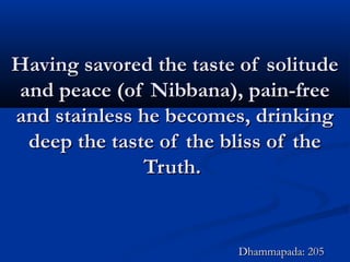 Having savored the taste of solitudeHaving savored the taste of solitude
and peace (of Nibbana), pain-freeand peace (of Nibbana), pain-free
and stainless he becomes, drinkingand stainless he becomes, drinking
deep the taste of the bliss of thedeep the taste of the bliss of the
Truth.Truth.
Dhammapada: 205Dhammapada: 205
 