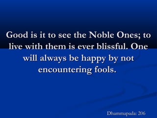 Good is it to see the Noble Ones; toGood is it to see the Noble Ones; to
live with them is ever blissful. Onelive with them is ever blissful. One
will always be happy by notwill always be happy by not
encountering fools.encountering fools.
Dhammapada: 206Dhammapada: 206
 
