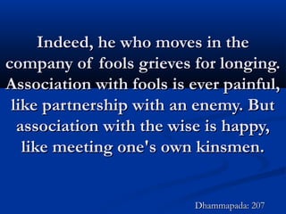 Indeed, he who moves in theIndeed, he who moves in the
company of fools grieves for longing.company of fools grieves for longing.
Association with fools is ever painful,Association with fools is ever painful,
like partnership with an enemy. Butlike partnership with an enemy. But
association with the wise is happy,association with the wise is happy,
like meeting one's own kinsmen.like meeting one's own kinsmen.
Dhammapada: 207Dhammapada: 207
 