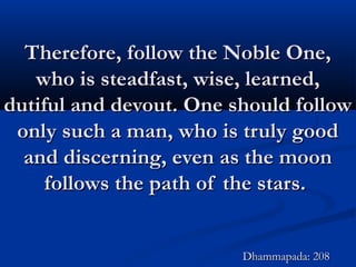 Therefore, follow the Noble One,Therefore, follow the Noble One,
who is steadfast, wise, learned,who is steadfast, wise, learned,
dutiful and devout. One should followdutiful and devout. One should follow
only such a man, who is truly goodonly such a man, who is truly good
and discerning, even as the moonand discerning, even as the moon
follows the path of the stars.follows the path of the stars.
Dhammapada: 208Dhammapada: 208
 