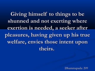 Giving himself to things to beGiving himself to things to be
shunned and not exerting whereshunned and not exerting where
exertion is needed, a seeker afterexertion is needed, a seeker after
pleasures, having given up his truepleasures, having given up his true
welfare, envies those intent uponwelfare, envies those intent upon
theirs.theirs.
Dhammapada: 209Dhammapada: 209
 