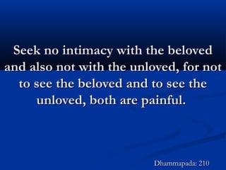 Seek no intimacy with the belovedSeek no intimacy with the beloved
and also not with the unloved, for notand also not with the unloved, for not
to see the beloved and to see theto see the beloved and to see the
unloved, both are painful.unloved, both are painful.
Dhammapada: 210Dhammapada: 210
 