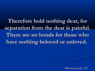 Therefore hold nothing dear, forTherefore hold nothing dear, for
separation from the dear is painful.separation from the dear is painful.
There are no bonds for those whoThere are no bonds for those who
have nothing beloved or unloved.have nothing beloved or unloved.
Dhammapada: 211Dhammapada: 211
 