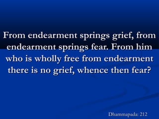 From endearment springs grief, fromFrom endearment springs grief, from
endearment springs fear. From himendearment springs fear. From him
who is wholly free from endearmentwho is wholly free from endearment
there is no grief, whence then fear?there is no grief, whence then fear?
Dhammapada: 212Dhammapada: 212
 