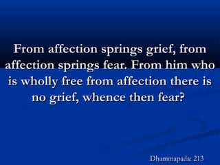 From affection springs grief, fromFrom affection springs grief, from
affection springs fear. From him whoaffection springs fear. From him who
is wholly free from affection there isis wholly free from affection there is
no grief, whence then fear?no grief, whence then fear?
Dhammapada: 213Dhammapada: 213
 