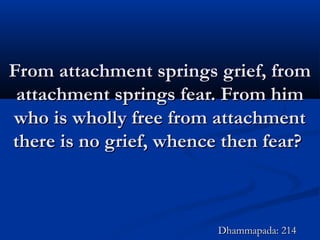 From attachment springs grief, fromFrom attachment springs grief, from
attachment springs fear. From himattachment springs fear. From him
who is wholly free from attachmentwho is wholly free from attachment
there is no grief, whence then fear?there is no grief, whence then fear?
Dhammapada: 214Dhammapada: 214
 