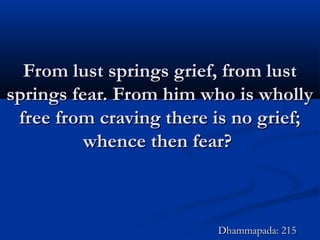 From lust springs grief, from lustFrom lust springs grief, from lust
springs fear. From him who is whollysprings fear. From him who is wholly
free from craving there is no grief;free from craving there is no grief;
whence then fear?whence then fear?
Dhammapada: 215Dhammapada: 215
 