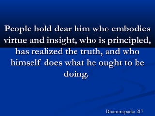 People hold dear him who embodiesPeople hold dear him who embodies
virtue and insight, who is principled,virtue and insight, who is principled,
has realized the truth, and whohas realized the truth, and who
himself does what he ought to behimself does what he ought to be
doing.doing.
Dhammapada: 217Dhammapada: 217
 