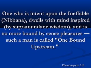 One who is intent upon the IneffableOne who is intent upon the Ineffable
(Nibbana), dwells with mind inspired(Nibbana), dwells with mind inspired
(by supramundane wisdom), and is(by supramundane wisdom), and is
no more bound by sense pleasures —no more bound by sense pleasures —
such a man is called "One Boundsuch a man is called "One Bound
Upstream."Upstream."
Dhammapada: 218Dhammapada: 218
 