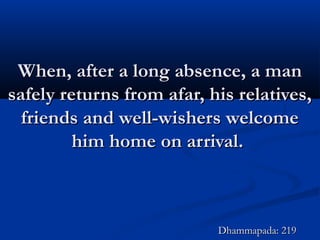 When, after a long absence, a manWhen, after a long absence, a man
safely returns from afar, his relatives,safely returns from afar, his relatives,
friends and well-wishers welcomefriends and well-wishers welcome
him home on arrival.him home on arrival.
Dhammapada: 219Dhammapada: 219
 