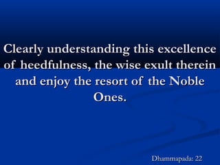 Clearly understanding this excellenceClearly understanding this excellence
of heedfulness, the wise exult thereinof heedfulness, the wise exult therein
and enjoy the resort of the Nobleand enjoy the resort of the Noble
Ones.Ones.
Dhammapada: 22Dhammapada: 22
 