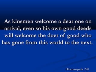 As kinsmen welcome a dear one onAs kinsmen welcome a dear one on
arrival, even so his own good deedsarrival, even so his own good deeds
will welcome the doer of good whowill welcome the doer of good who
has gone from this world to the next.has gone from this world to the next.
Dhammapada: 220Dhammapada: 220
 
