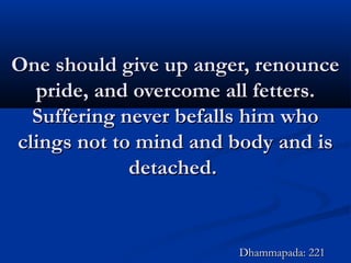 One should give up anger, renounceOne should give up anger, renounce
pride, and overcome all fetters.pride, and overcome all fetters.
Suffering never befalls him whoSuffering never befalls him who
clings not to mind and body and isclings not to mind and body and is
detached.detached.
Dhammapada: 221Dhammapada: 221
 