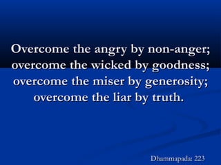Overcome the angry by non-anger;Overcome the angry by non-anger;
overcome the wicked by goodness;overcome the wicked by goodness;
overcome the miser by generosity;overcome the miser by generosity;
overcome the liar by truth.overcome the liar by truth.
Dhammapada: 223Dhammapada: 223
 