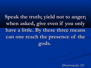 Speak the truth; yield not to anger;Speak the truth; yield not to anger;
when asked, give even if you onlywhen asked, give even if you only
have a little. By these three meanshave a little. By these three means
can one reach the presence of thecan one reach the presence of the
gods.gods.
Dhammapada: 224Dhammapada: 224
 