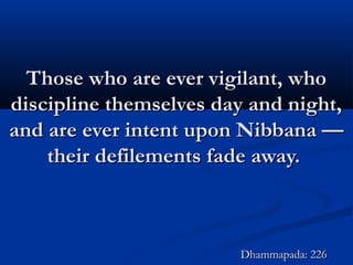 Those who are ever vigilant, whoThose who are ever vigilant, who
discipline themselves day and night,discipline themselves day and night,
and are ever intent upon Nibbana —and are ever intent upon Nibbana —
their defilements fade away.their defilements fade away.
Dhammapada: 226Dhammapada: 226
 