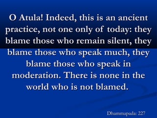 O Atula! Indeed, this is an ancientO Atula! Indeed, this is an ancient
practice, not one only of today: theypractice, not one only of today: they
blame those who remain silent, theyblame those who remain silent, they
blame those who speak much, theyblame those who speak much, they
blame those who speak inblame those who speak in
moderation. There is none in themoderation. There is none in the
world who is not blamed.world who is not blamed.
Dhammapada: 227Dhammapada: 227
 