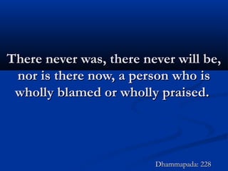 There never was, there never will be,There never was, there never will be,
nor is there now, a person who isnor is there now, a person who is
wholly blamed or wholly praised.wholly blamed or wholly praised.
Dhammapada: 228Dhammapada: 228
 