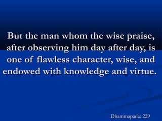 But the man whom the wise praise,But the man whom the wise praise,
after observing him day after day, isafter observing him day after day, is
one of flawless character, wise, andone of flawless character, wise, and
endowed with knowledge and virtue.endowed with knowledge and virtue.
Dhammapada: 229Dhammapada: 229
 