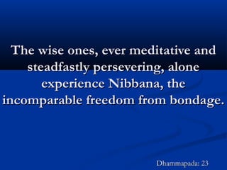 The wise ones, ever meditative andThe wise ones, ever meditative and
steadfastly persevering, alonesteadfastly persevering, alone
experience Nibbana, theexperience Nibbana, the
incomparable freedom from bondage.incomparable freedom from bondage.
Dhammapada: 23Dhammapada: 23
 