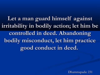 Let a man guard himself againstLet a man guard himself against
irritability in bodily action; let him beirritability in bodily action; let him be
controlled in deed. Abandoningcontrolled in deed. Abandoning
bodily misconduct, let him practicebodily misconduct, let him practice
good conduct in deed.good conduct in deed.
Dhammapada: 231Dhammapada: 231
 