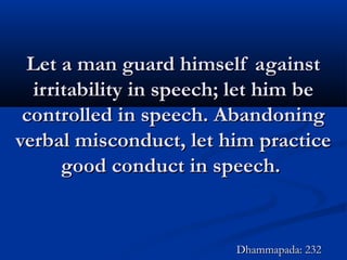 Let a man guard himself againstLet a man guard himself against
irritability in speech; let him beirritability in speech; let him be
controlled in speech. Abandoningcontrolled in speech. Abandoning
verbal misconduct, let him practiceverbal misconduct, let him practice
good conduct in speech.good conduct in speech.
Dhammapada: 232Dhammapada: 232
 
