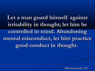 Let a man guard himself againstLet a man guard himself against
irritability in thought; let him beirritability in thought; let him be
controlled in mind. Abandoningcontrolled in mind. Abandoning
mental misconduct, let him practicemental misconduct, let him practice
good conduct in thought.good conduct in thought.
Dhammapada: 233Dhammapada: 233
 