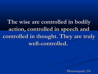 The wise are controlled in bodilyThe wise are controlled in bodily
action, controlled in speech andaction, controlled in speech and
controlled in thought. They are trulycontrolled in thought. They are truly
well-controlled.well-controlled.
Dhammapada: 234Dhammapada: 234
 