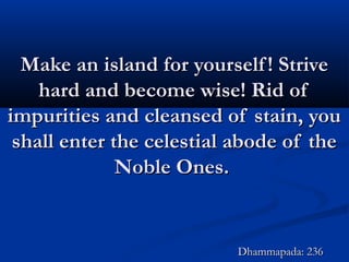 Make an island for yourself! StriveMake an island for yourself! Strive
hard and become wise! Rid ofhard and become wise! Rid of
impurities and cleansed of stain, youimpurities and cleansed of stain, you
shall enter the celestial abode of theshall enter the celestial abode of the
Noble Ones.Noble Ones.
Dhammapada: 236Dhammapada: 236
 
