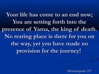 Your life has come to an end now;Your life has come to an end now;
You are setting forth into theYou are setting forth into the
presence of Yama, the king of death.presence of Yama, the king of death.
No resting place is there for you onNo resting place is there for you on
the way, yet you have made nothe way, yet you have made no
provision for the journey!provision for the journey!
Dhammapada: 237Dhammapada: 237
 