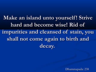 Make an island unto yourself! StriveMake an island unto yourself! Strive
hard and become wise! Rid ofhard and become wise! Rid of
impurities and cleansed of stain, youimpurities and cleansed of stain, you
shall not come again to birth andshall not come again to birth and
decay.decay.
Dhammapada: 238Dhammapada: 238
 
