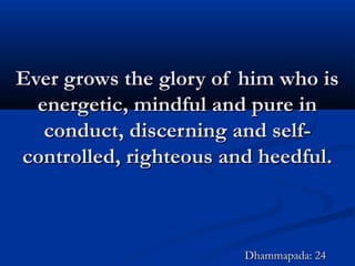 Ever grows the glory of him who isEver grows the glory of him who is
energetic, mindful and pure inenergetic, mindful and pure in
conduct, discerning and self-conduct, discerning and self-
controlled, righteous and heedful.controlled, righteous and heedful.
Dhammapada: 24Dhammapada: 24
 