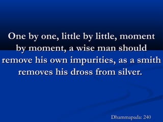 One by one, little by little, momentOne by one, little by little, moment
by moment, a wise man shouldby moment, a wise man should
remove his own impurities, as a smithremove his own impurities, as a smith
removes his dross from silver.removes his dross from silver.
Dhammapada: 240Dhammapada: 240
 