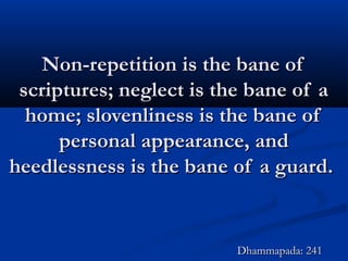 Non-repetition is the bane ofNon-repetition is the bane of
scriptures; neglect is the bane of ascriptures; neglect is the bane of a
home; slovenliness is the bane ofhome; slovenliness is the bane of
personal appearance, andpersonal appearance, and
heedlessness is the bane of a guard.heedlessness is the bane of a guard.
Dhammapada: 241Dhammapada: 241
 