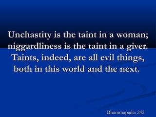 Unchastity is the taint in a woman;Unchastity is the taint in a woman;
niggardliness is the taint in a giver.niggardliness is the taint in a giver.
Taints, indeed, are all evil things,Taints, indeed, are all evil things,
both in this world and the next.both in this world and the next.
Dhammapada: 242Dhammapada: 242
 
